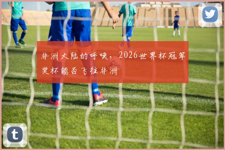 非洲大陆的呼唤，2026世界杯冠军奖杯能否飞往非洲