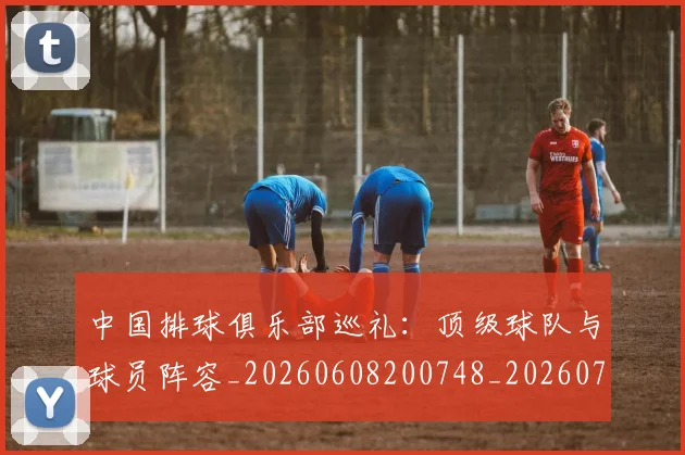 中国排球俱乐部巡礼:顶级球队与球员阵容_20260608200748_20260703204631