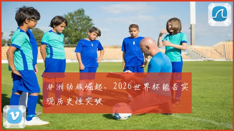 非洲劲旅崛起，2026世界杯能否实现历史性突破
