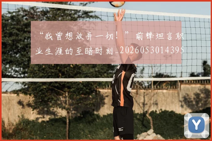 “我曾想放弃一切!”前锋坦言职业生涯的至暗时刻_20260530143959