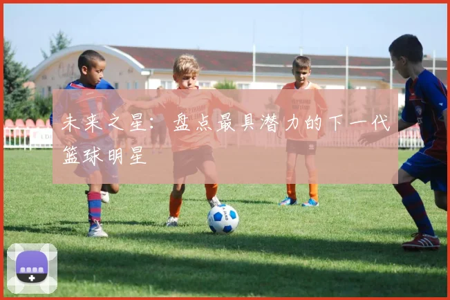 未来之星：盘点最具潜力的下一代篮球明星