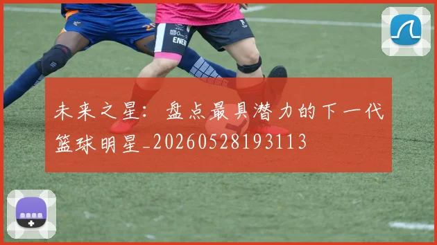 未来之星：盘点最具潜力的下一代篮球明星_20260528193113