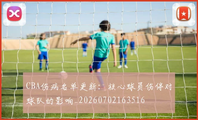CBA伤病名单更新：核心球员伤停对球队的影响_20260702163516