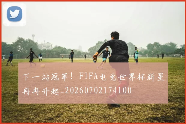 下一站冠军！FIFA电竞世界杯新星冉冉升起_20260702174100