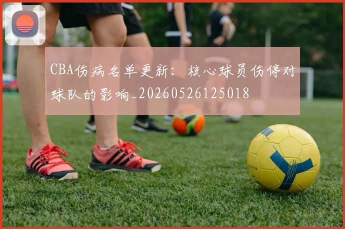 CBA伤病名单更新:核心球员伤停对球队的影响_20260526125018