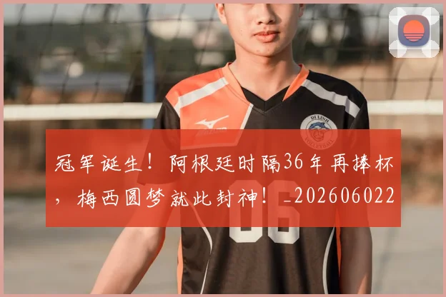 冠军诞生！阿根廷时隔36年再捧杯，梅西圆梦就此封神！_20260602212420