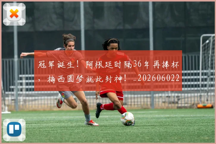 冠军诞生！阿根廷时隔36年再捧杯，梅西圆梦就此封神！_20260602212420
