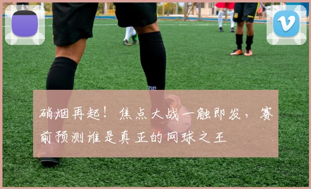 硝烟再起!焦点大战一触即发,赛前预测谁是真正的网球之王