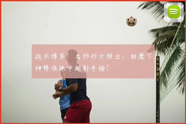 战术博弈!名帅妙计频出,助麾下神锋领跑中超射手榜!
