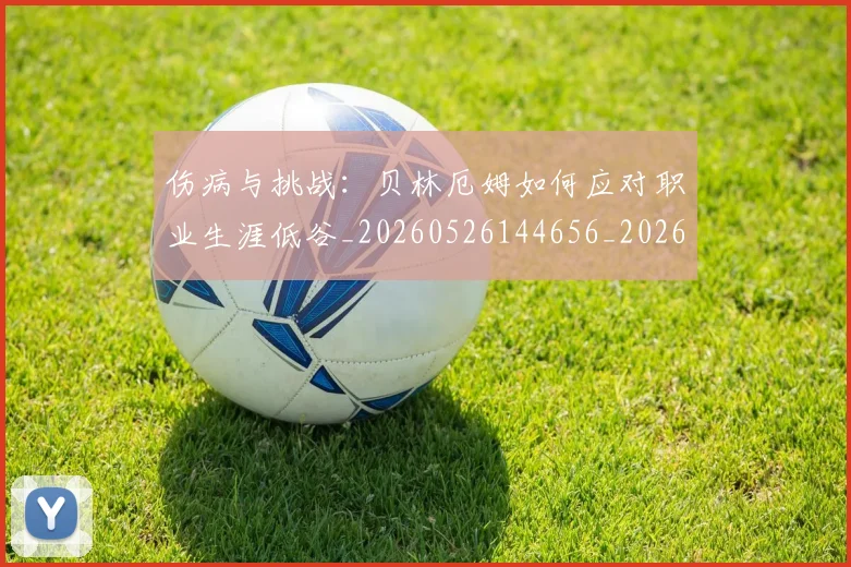 伤病与挑战：贝林厄姆如何应对职业生涯低谷_20260526144656_20260704165751