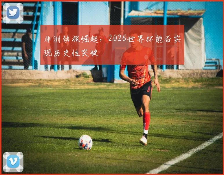 非洲劲旅崛起，2026世界杯能否实现历史性突破